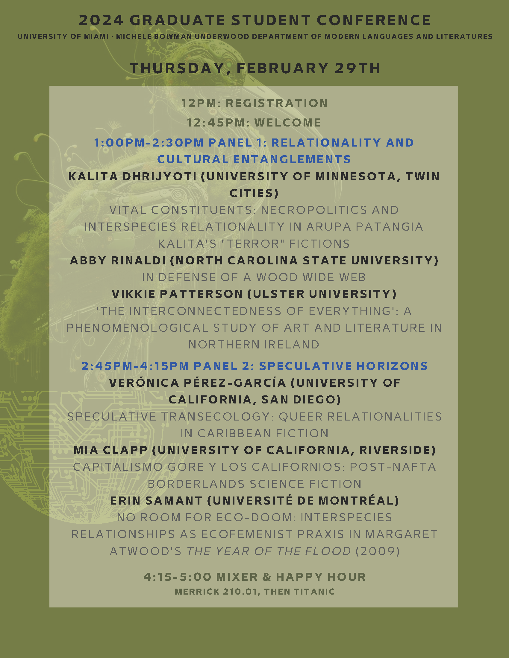 12PM: REGISTRATION 12:45PM: WELCOME 1:00PM-2:30PM PANEL 1: RELATIONALITY AND CULTURAL ENTANGLEMENTS KALITA DHRISYOTI (UNIVERSITY OF MINNESOTA, TWIN CITIES) VITAL CONSTITUENTS: NECROPOLITICS AND INTERSPECIES RELATIONALITY IN ARUPA PATANGIA KALITA'S "TERROR" FICTIONS ABBY RINALDI (NORTH CAROLINA STATE UNIVERSITY) IN DEFENSE OF A WOOD WIDE WEB VIKKIE PATTERSON (ULSTER UNIVERSITY) 'THE INTERCONNECTEDNESS OF EVERYTHING': A PHENOMENOLOGICAL STUDY OF ART AND LITERATURE IN NORTHERN IRELAND 2:45PM-4:15PM PANEL 2: SPECULATIVE HORIZONS VERÓNICA PÉREZ-GARCÍA (UNIVERSITY OF CALIFORNIA, SAN DIEGO) SPECULATIVE TRANSECOLOGY: QUEER RELATIONALITIES IN CARIBBEAN FICTION MIA CLAPP (UNIVERSITY OF CALIFORNIA, RIVERSIDE) CAPITALISMO GORE Y LOS CALIFORNIOS: POST-NAFTA BORDERLANDS SCIENCE FICTION ERIN SAMANT (UNIVERSITÉ DE MONTRÉAL) NO ROOM FOR ECO-DOOM: INTERSPECIES RELATIONSHIPS AS ECOFEMENIST PRAXIS IN MARGARET ATWOOD'S THE YEAR OF THE FLOOD (2009) 4:15-5:00 MIXER & HAPPY HOUR MERRICK 210.01, THEN TITANIC